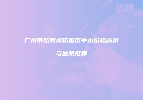 广州市胳膊烫伤植皮手术价格解析与医院推荐