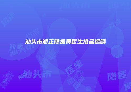 汕头市矫正隐适美医生排名揭晓