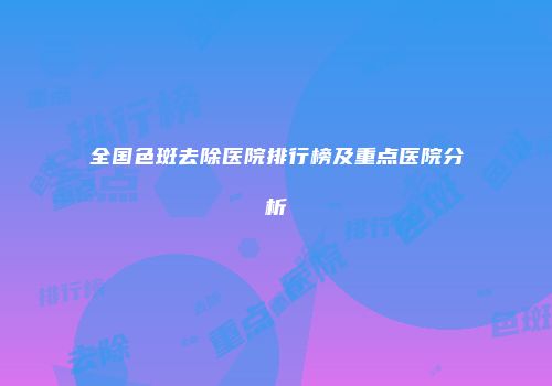 全国色斑去除医院排行榜及重点医院分析