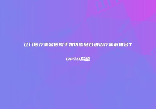 江门医疗美容医院手术切除缝合法治疗瘢痕排名TOP10揭晓
