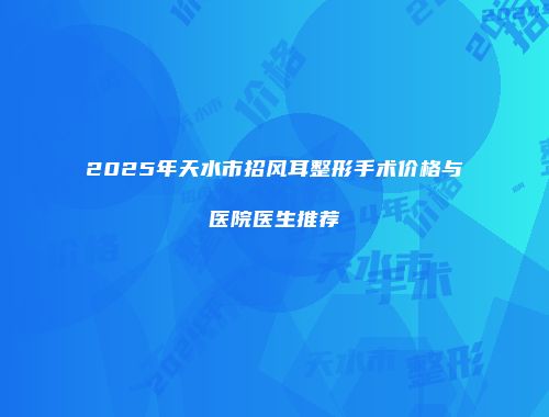 2025年天水市招风耳整形手术价格与医院医生推荐