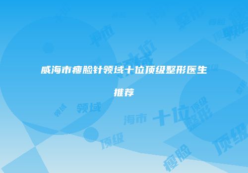 威海市瘦脸针领域十位顶级整形医生推荐