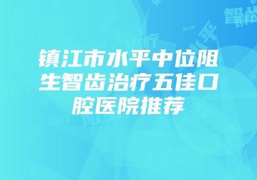 镇江市水平中位阻生智齿治疗五佳口腔医院推荐