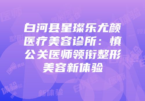 白河县星璨乐尤颜医疗美容诊所：慎公关医师领衔整形美容新体验