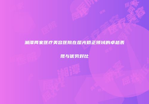 湘潭两家医疗美容医院在屈光矫正领域的卓越表现与优势对比