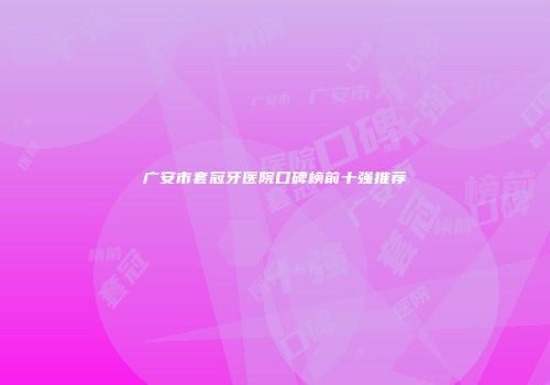 广安市套冠牙医院口碑榜前十强推荐
