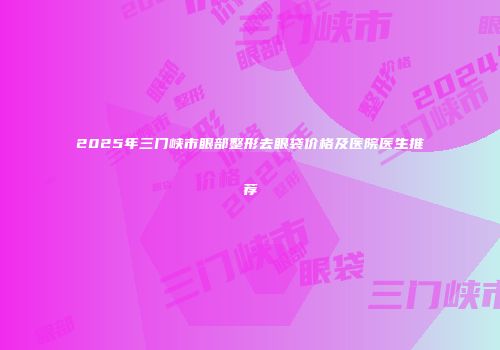 2025年三门峡市眼部整形去眼袋价格及医院医生推荐