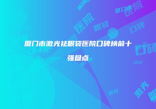 厦门市激光祛眼袋医院口碑榜前十强盘点
