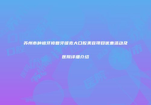 苏州市种植牙修复牙缝宽大口腔美容项目优惠活动及医院详细介绍