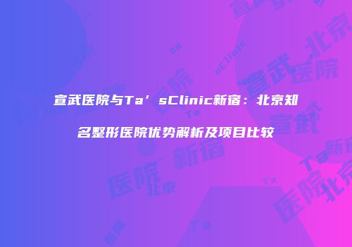 宣武医院与Ta’sClinic新宿：北京知名整形医院优势解析及项目比较