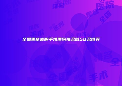 全国黑痣去除手术医院排名前50名推荐