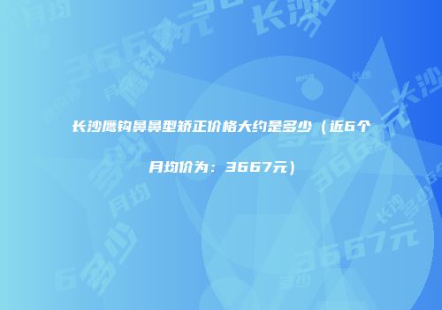 长沙鹰钩鼻鼻型矫正价格大约是多少（近6个月均价为：3667元）