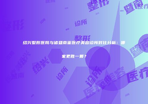 绍兴整形医院与诸暨南雀医疗美容诊所对比分析：哪家更胜一筹？