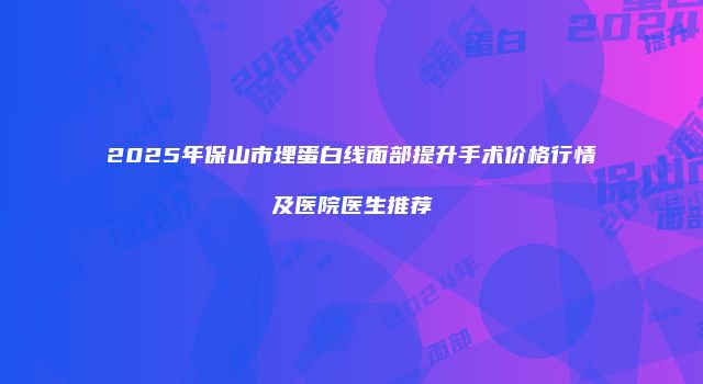 2025年保山市埋蛋白线面部提升手术价格行情及医院医生推荐