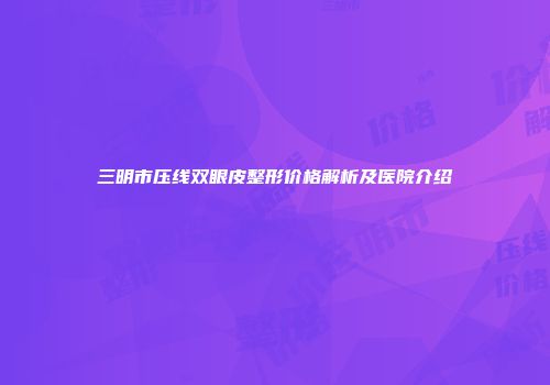 三明市压线双眼皮整形价格解析及医院介绍