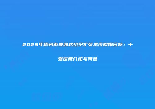 2025年柳州市皮肤软组织扩张术医院排名榜：十强医院介绍与特色