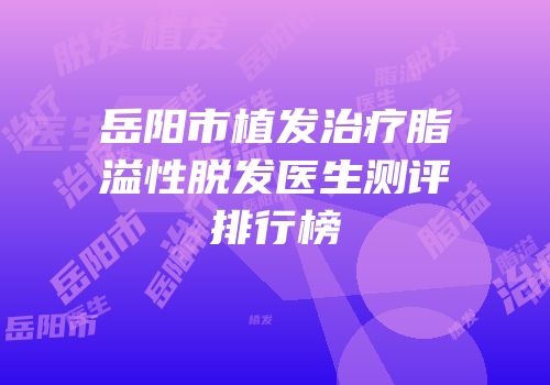 岳阳市植发治疗脂溢性脱发医生测评排行榜