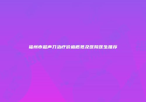 福州市超声刀治疗价格概览及医院医生推荐