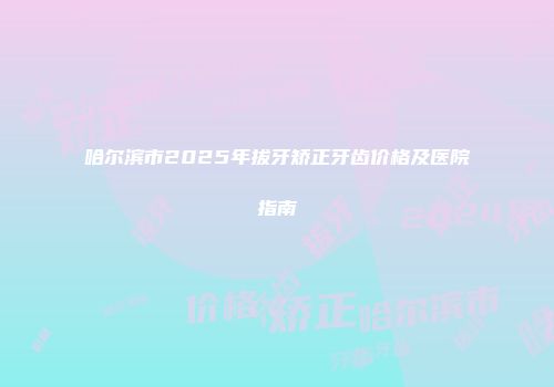 哈尔滨市2025年拔牙矫正牙齿价格及医院指南