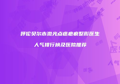 呼伦贝尔市激光点痣疤痕整形医生人气排行榜及医院推荐