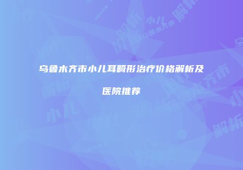 乌鲁木齐市小儿耳畸形治疗价格解析及医院推荐