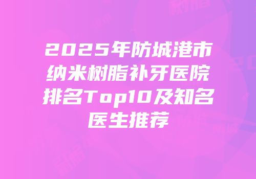 2025年防城港市纳米树脂补牙医院排名Top10及知名医生推荐