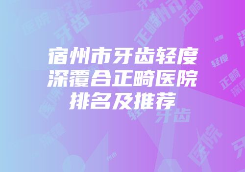 宿州市牙齿轻度深覆合正畸医院排名及推荐