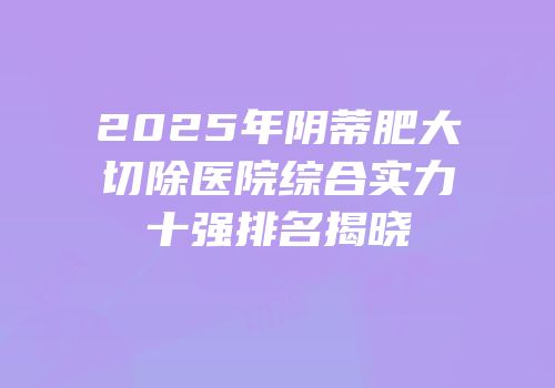 2025年阴蒂肥大切除医院综合实力十强排名揭晓