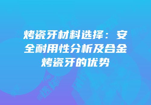 烤瓷牙材料选择：安全耐用性分析及合金烤瓷牙的优势