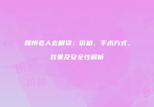 赣州老人去眼袋：价格、手术方式、效果及安全性解析