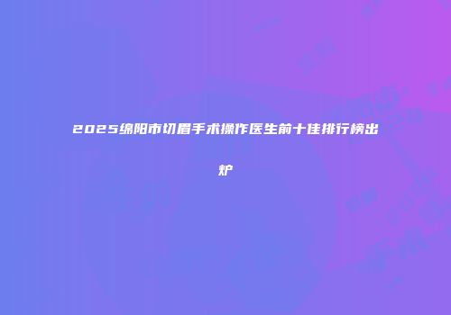 2025绵阳市切眉手术操作医生前十佳排行榜出炉