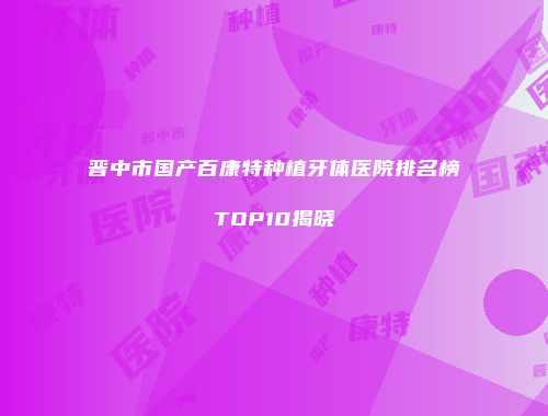 晋中市国产百康特种植牙体医院排名榜TOP10揭晓