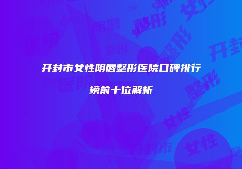 开封市女性阴唇整形医院口碑排行榜前十位解析