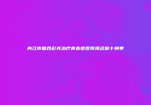 内江市复合彩光治疗青春痘医院排名前十榜单