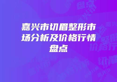 嘉兴市切眉整形市场分析及价格行情盘点