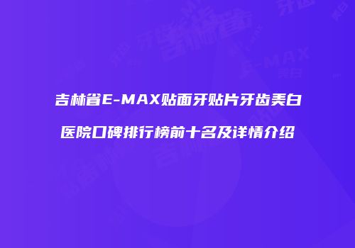 吉林省E-MAX贴面牙贴片牙齿美白医院口碑排行榜前十名及详情介绍