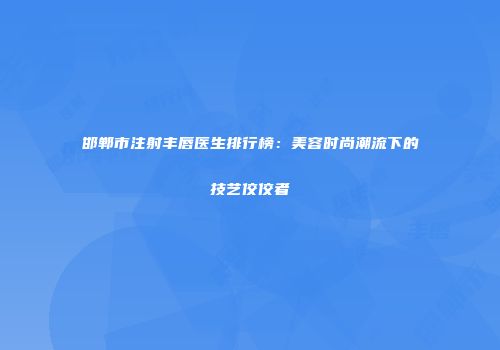 邯郸市注射丰唇医生排行榜：美容时尚潮流下的技艺佼佼者