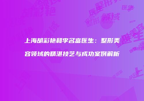 上海胡彩艳和李名富医生：整形美容领域的精湛技艺与成功案例解析