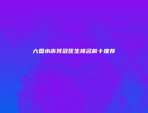 六盘水市残冠医生排名前十推荐