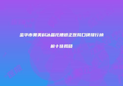 金华市奥美科冰晶托槽矫正医院口碑排行榜前十佳揭晓
