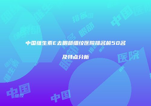中国维生素E去眼部细纹医院排名前50名及特点分析