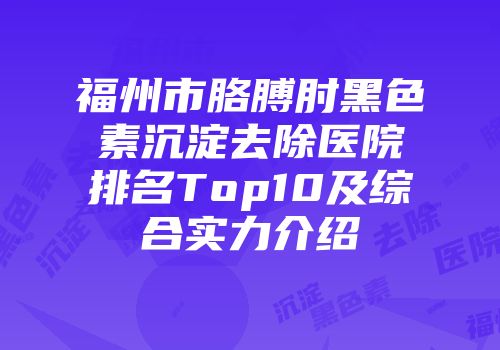 福州市胳膊肘黑色素沉淀去除医院排名Top10及综合实力介绍