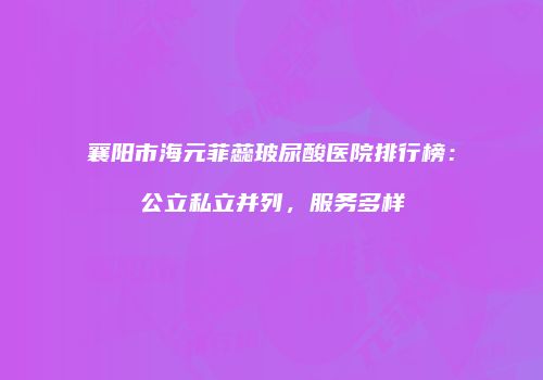 襄阳市海元菲蕊玻尿酸医院排行榜：公立私立并列，服务多样