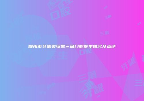 柳州市牙龈萎缩黑三角口腔医生排名及点评