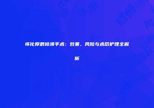 怀化厚唇修薄手术：效果、风险与术后护理全解析