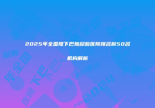 2025年全国隆下巴玻尿酸医院排名前50名机构解析