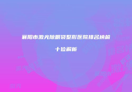襄阳市激光除眼袋整形医院排名榜前十位解析