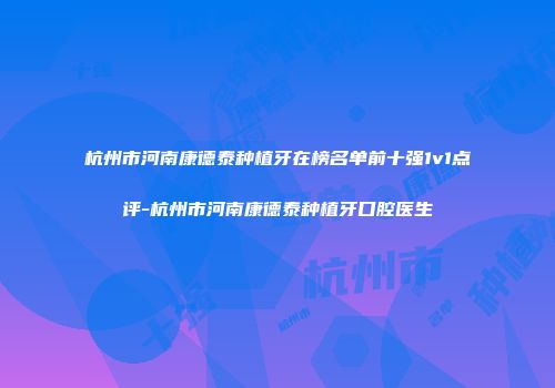 杭州市河南康德泰种植牙在榜名单前十强1v1点评-杭州市河南康德泰种植牙口腔医生