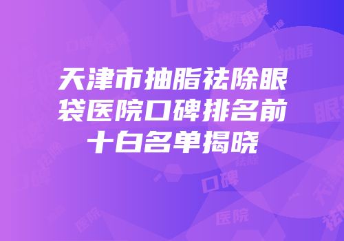 天津市抽脂祛除眼袋医院口碑排名前十白名单揭晓