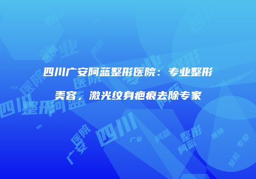 四川广安阿蓝整形医院：专业整形美容，激光纹身疤痕去除专家